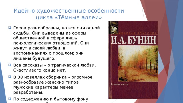 Идейно-художественные особенности цикла «Тёмные аллеи» Герои разнообразны, но все они одной судьбы. Они выведены из сферы общественной в сферу лишь психологических отношений. Они живут в своей любви, в воспоминаниях о прошлом; они лишены будущего. Все рассказы – о трагической любви. Счастливого конца нет. В 38 новеллах сборника – огромное разнообразие женских типов. Мужские характеры менее разработаны. По содержанию и бытовому фону рассказы подчёркнуто русские. 