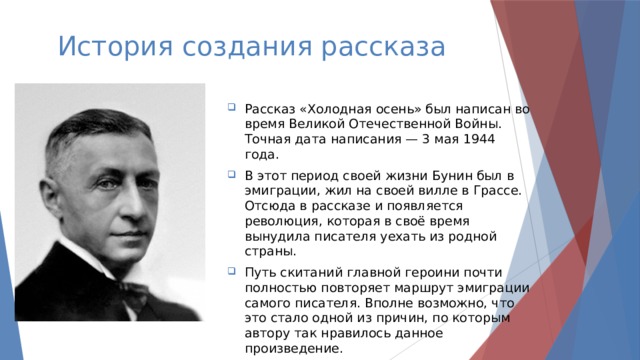 История создания рассказа Рассказ «Холодная осень» был написан во время Великой Отечественной Войны. Точная дата написания — 3 мая 1944 года.  В этот период своей жизни Бунин был в эмиграции, жил на своей вилле в Грассе. Отсюда в рассказе и появляется революция, которая в своё время вынудила писателя уехать из родной страны.  Путь скитаний главной героини почти полностью повторяет маршрут эмиграции самого писателя. Вполне возможно, что это стало одной из причин, по которым автору так нравилось данное произведение.  