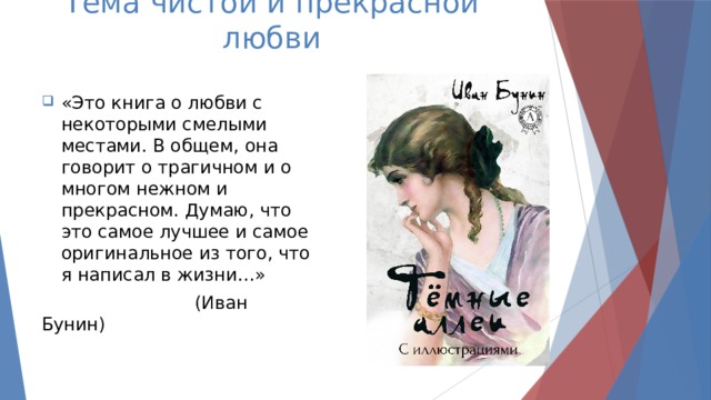 Тема чистой и прекрасной любви «Это книга о любви с некоторыми смелыми местами. В общем, она говорит о трагичном и о многом нежном и прекрасном. Думаю, что это самое лучшее и самое оригинальное из того, что я написал в жизни…»  (Иван Бунин) 