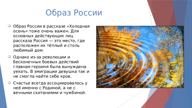 Образ России Образ России в рассказе «Холодная осень» тоже очень важен. Для основных действующих лиц рассказа Россия — это место, где расположен их тёплый и столь любимый дом. Однако из-за революции и бесконечных боевых действий главная героиня была вынуждена уехать. В эмиграции девушка так и не смогла найти себе кров. Счастье всегда ассоциировалось у неё именно с Родиной, а не с вечными скитаниями и чужбиной. 