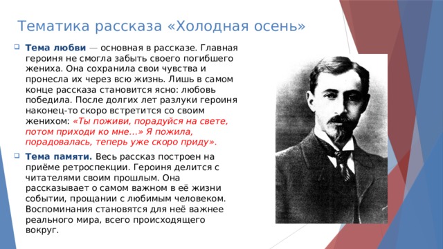 Тематика рассказа «Холодная осень» Тема любви  — основная в рассказе. Главная героиня не смогла забыть своего погибшего жениха. Она сохранила свои чувства и пронесла их через всю жизнь. Лишь в самом конце рассказа становится ясно: любовь победила. После долгих лет разлуки героиня наконец-то скоро встретится со своим женихом:   «Ты поживи, порадуйся на свете, потом приходи ко мне…» Я пожила, порадовалась, теперь уже скоро приду».  Тема памяти.   Весь рассказ построен на приёме ретроспекции. Героиня делится с читателями своим прошлым. Она рассказывает о самом важном в её жизни событии, прощании с любимым человеком. Воспоминания становятся для неё важнее реального мира, всего происходящего вокруг. 