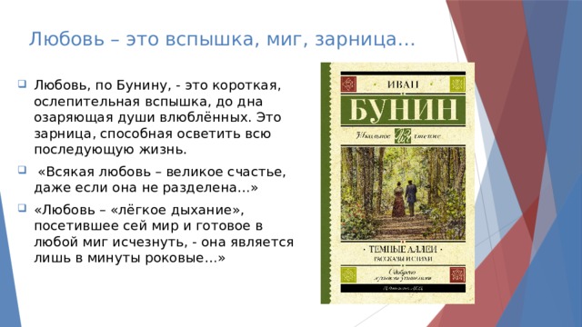 Любовь – это вспышка, миг, зарница… Любовь, по Бунину, - это короткая, ослепительная вспышка, до дна озаряющая души влюблённых. Это зарница, способная осветить всю последующую жизнь.  «Всякая любовь – великое счастье, даже если она не разделена…» «Любовь – «лёгкое дыхание», посетившее сей мир и готовое в любой миг исчезнуть, - она является лишь в минуты роковые…» 