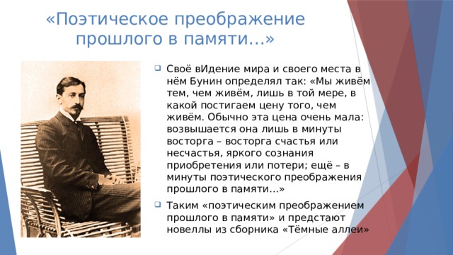 «Поэтическое преображение прошлого в памяти…» Своё вИдение мира и своего места в нём Бунин определял так: «Мы живём тем, чем живём, лишь в той мере, в какой постигаем цену того, чем живём. Обычно эта цена очень мала: возвышается она лишь в минуты восторга – восторга счастья или несчастья, яркого сознания приобретения или потери; ещё – в минуты поэтического преображения прошлого в памяти…» Таким «поэтическим преображением прошлого в памяти» и предстают новеллы из сборника «Тёмные аллеи» 