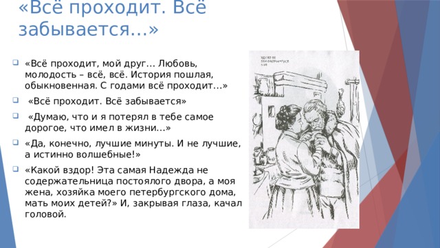 «Всё проходит. Всё забывается…» «Всё проходит, мой друг… Любовь, молодость – всё, всё. История пошлая, обыкновенная. С годами всё проходит…»  «Всё проходит. Всё забывается»  «Думаю, что и я потерял в тебе самое дорогое, что имел в жизни…» «Да, конечно, лучшие минуты. И не лучшие, а истинно волшебные!» «Какой вздор! Эта самая Надежда не содержательница постоялого двора, а моя жена, хозяйка моего петербургского дома, мать моих детей?» И, закрывая глаза, качал головой. 