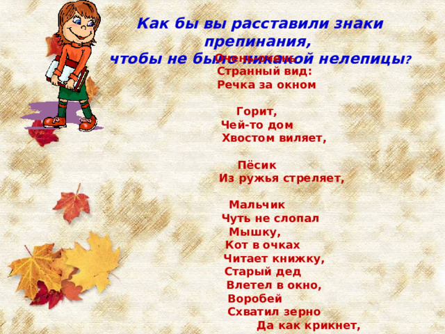 Как бы вы расставили знаки препинания, чтобы не было никакой нелепицы ? Очень-очень  Странный вид:  Речка за окном  Горит,  Чей-то дом  Хвостом виляет,  Пёсик  Из ружья стреляет,  Мальчик  Чуть не слопал Мышку,  Кот в очках  Читает книжку,  Старый дед  Влетел в окно, Воробей  Схватил зерно  Да как крикнет, улетая:  -Вот что значит запятая! 