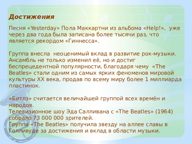 Достижения   Песня «Yesterday» Пола Маккартни из альбома «Help!», уже через два года была записана более тысячи раз, что является рекордом «Гиннесса».   Группа внесла неоценимый вклад в развитие рок-музыки. Ансамбль не только изменил её, но и достиг беспрецедентной популярности, благодаря чему «The Beatles» стали одним из самых ярких феноменов мировой культуры XX века, продав по всему миру более 1 миллиарда пластинок.   «Битлз» считается величайшей группой всех времён и народов.  Телевизионное шоу Эда Салливана с «The Beatles» (1964) собрало 73 000 000 зрителей.  Группа «The Beatles» получила звезду на аллее славы в Голливуде за достижения и вклад в области музыки. 