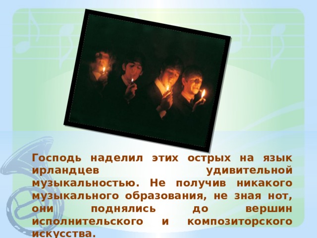 Господь наделил этих острых на язык ирландцев удивительной музыкальностью. Не получив никакого музыкального образования, не зная нот, они поднялись до вершин исполнительского и композиторского искусства. 