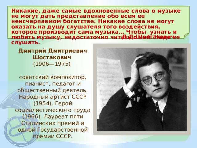 Никакие, даже самые вдохновенные слова о музыке не могут дать представление обо всем ее неисчерпаемом богатстве. Никакие слова не могут оказать на душу слушателя того воздействия, которое производит сама музыка… Чтобы узнать и любить музыку, недостаточно читать о ней. Надо ее слушать. Д.Д.Шостакович Дмитрий Дмитриевич Шостакович  (1906—1975)  советский композитор, пианист, педагог и общественный деятель. Народный артист СССР (1954), Герой социалистического труда (1966). Лауреат пяти Сталинских премий и одной Государственной премии СССР. 