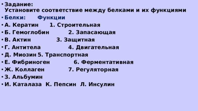 Задание:  Установите соответствие между белками и их функциями Белки:      Функции А. Кератин     1. Строительная   Б. Гемоглобин    2. Запасающая В. Актин     3. Защитная Г. Антитела    4. Двигательная Д. Миозин     5. Транспортная Е. Фибриноген    6. Ферментативная Ж. Коллаген    7. Регуляторная З. Альбумин И. Каталаза К. Пепсин Л. Инсулин  