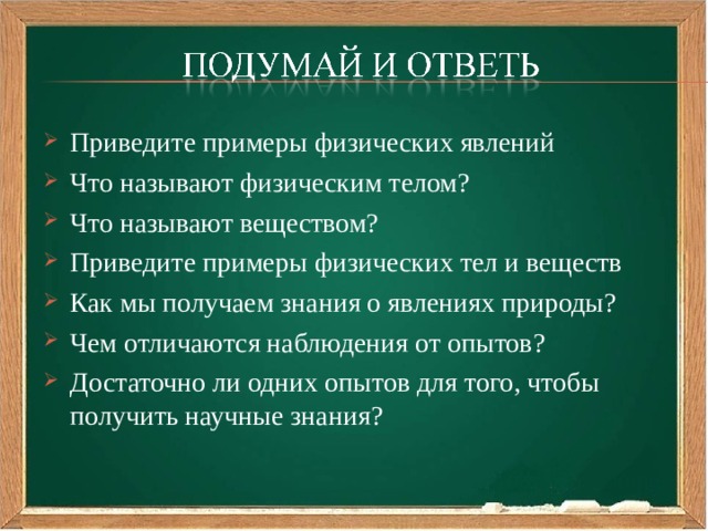 Приведите примеры физических явлений Что называют физическим телом? Что называют веществом? Приведите примеры физических тел и веществ Как мы получаем знания о явлениях природы? Чем отличаются наблюдения от опытов? Достаточно ли одних опытов для того, чтобы получить научные знания?  