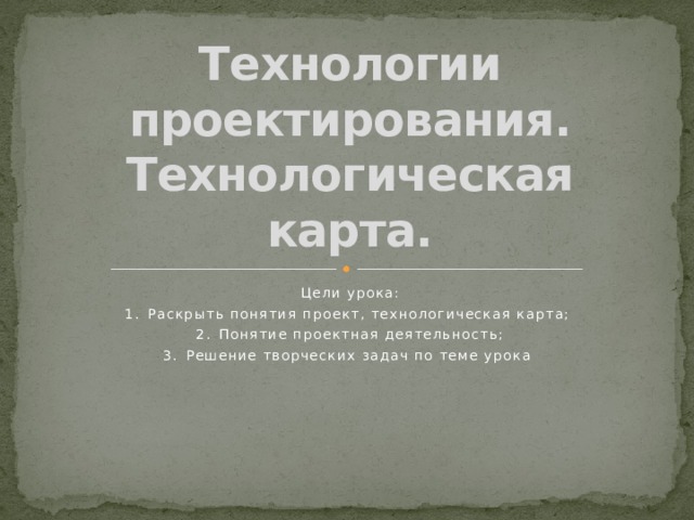 Технологии проектирования. Технологическая карта. Цели урока: 1.  Раскрыть понятия проект, технологическая карта; 2.  Понятие проектная деятельность; 3.  Решение творческих задач по теме урока 