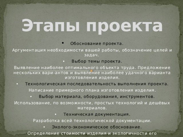 Этапы проекта •  Обоснование проекта. Аргументация необходимости вашей работы, обозначение целей и задач. •  Выбор темы проекта. Выявление наиболее оптимального объекта труда. Предложение нескольких вари-антов и выявление наиболее удачного варианта изготовления изделия. •  Технологическая последовательность выполнения проекта. Написание примерного плана изготовления изделия. •  Выбор материала, оборудования, инструментов. Использование, по возможности, простых технологий и дешёвых материалов. •  Техническая документация. Разработка всей технологической документации. •  Эколого-экономическое обоснование. Определение стоимости изделия и экологичности его изготовления. •  Самооценка качества выполнения проекта. 