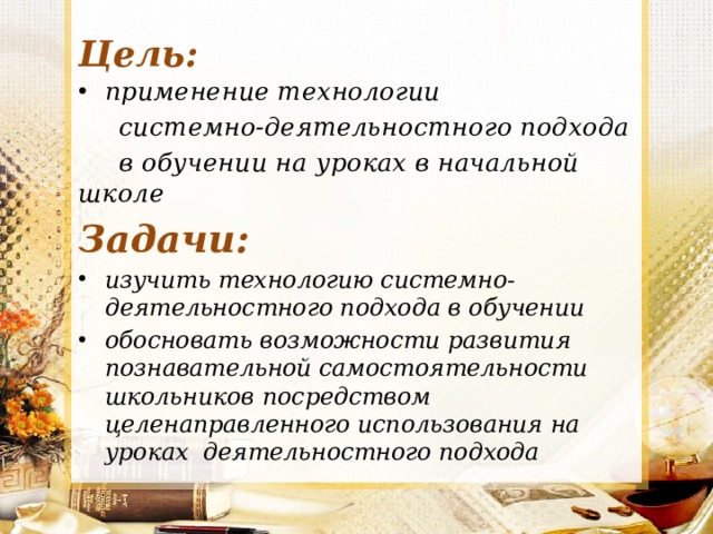 Цель: применение технологии  системно-деятельностного подхода  в обучении на уроках в начальной школе Задачи: изучить технологию системно-деятельностного подхода в обучении обосновать возможности развития познавательной самостоятельности школьников посредством целенаправленного использования на уроках деятельностного подхода 