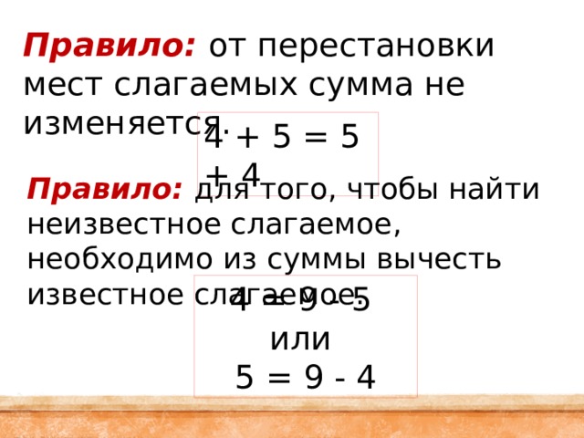 Правило:  от перестановки мест слагаемых сумма не изменяется. 4 + 5 = 5 + 4 Правило: для того, чтобы найти неизвестное слагаемое, необходимо из суммы вычесть известное слагаемое. 4 = 9 - 5 или 5 = 9 - 4 
