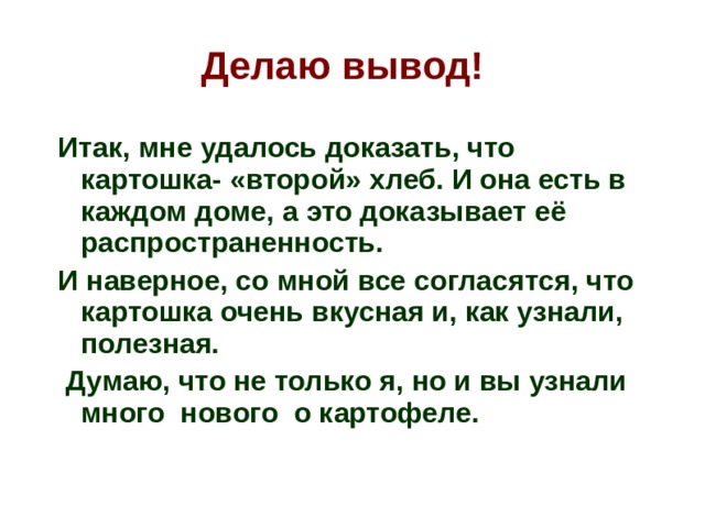 Делаю вывод!   Итак, мне удалось доказать, что картошка- «второй» хлеб. И она есть в каждом доме, а это доказывает её распространенность. И наверное, со мной все согласятся, что картошка очень вкусная и, как узнали, полезная.  Думаю, что не только я, но и вы узнали много нового о картофеле.  