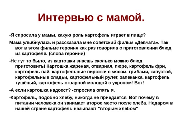 Интервью с мамой. - Я спросила у мамы, какую роль картофель играет в пище? Мама улыбнулась и рассказала мне советский фильм «Девчата». Так вот в этом фильме героиня как раз говорила о приготовлении блюд из картофеля. (слова героини) -Не тут то было, из картошки знаешь сколько можно блюд приготовить! Картошка жареная, отварная, пюре, картофель фри, картофель пай, картофельные пирожки с мясом, грибами, капустой, картофельные оладьи, картофельный рулет, запеканка, картофель тушёный, картофель отварной молодой с укропом! Вот! -А если картошка надоест? -спросила опять я. -Картофель, подобно хлебу, никогда не приедается. Вот почему в питании человека он занимает второе место после хлеба. Недаром в нашей стране картофель называют 