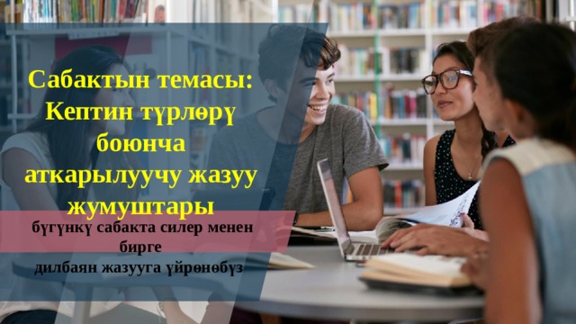 Сабактын темасы:  Кептин түрлөрү боюнча аткарылуучу жазуу жумуштары  бүгүнкү сабакта силер менен бирге дилбаян жазууга үйрөнөбүз 1 