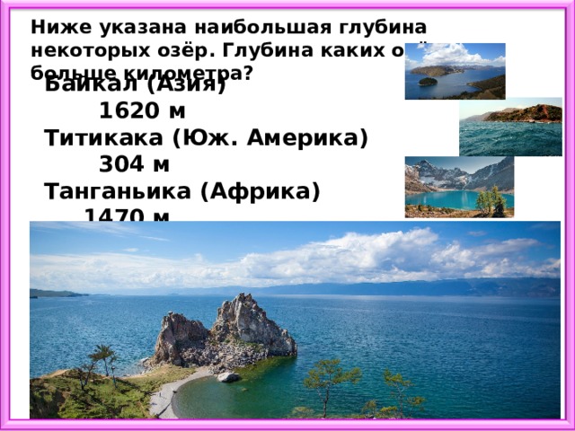 Ниже указана наибольшая глубина некоторых озёр. Глубина каких озёр больше километра? Байкал (Азия) 1620 м Титикака (Юж. Америка) 304 м Танганьика (Африка) 1470 м Каспийское море (Европа) 1025 м Онтарио (Сев. Америка) 236 м 