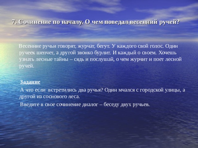 7. Сочинение по началу. О чем поведал весенний ручей?  Весенние ручьи говорят, журчат, бегут. У каждого свой голос. Один ручеек шепчет, а другой звонко бурлит. И каждый о своем. Хочешь узнать лесные тайны – сядь и послушай, о чем журчит и поет лесной ручей.  Задание  А что если встретились два ручья? Один мчался с городской улицы, а другой из соснового леса.  Введите в свое сочинение диалог – беседу двух ручьев. 