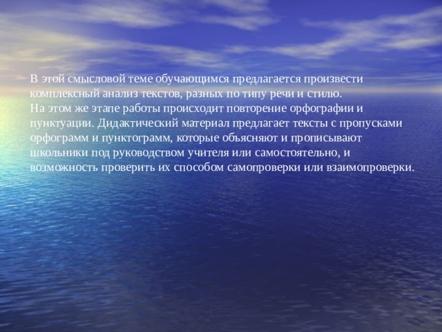 В этой смысловой теме обучающимся предлагается произвести комплексный анализ текстов, разных по типу речи и стилю.  На этом же этапе работы происходит повторение орфографии и пунктуации. Дидактический материал предлагает тексты с пропусками орфограмм и пунктограмм, которые объясняют и прописывают школьники под руководством учителя или самостоятельно, и возможность проверить их способом самопроверки или взаимопроверки.  