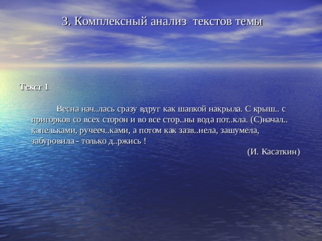 3. Комплексный анализ текстов темы    Текст 1    Весна нач..лась сразу вдруг как шапкой накрыла. С крыш.. с пригорков со всех сторон и во все стор..ны вода пот..кла. (С)начал.. капельками, ручееч..ками, а потом как зазв..нела, зашумела, забуровила - только д..ржись !  (И. Касаткин)   