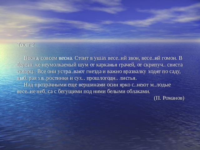 Текст 2   Весна, совсем весна . Стоит в ушах весе..ий звон, весе..ий гомон. В березн..ке неумолкаемый шум от карканья грачей, от скрипуч.. свиста скворц.. Все они устра..вают гнезда и важно вразвалку ходят по саду, выб..рая хв..ростинки и сух.. прошлогодн.. листья.  Над прозрачными еще вершинами осин ярко с..неют м..лодые весе..ие неб..са с бегущими под ними белыми облаками.  (П. Романов) 