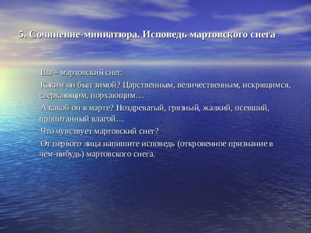 5. Сочинение-миниатюра. Исповедь мартовского снега  Вы – мартовский снег.  Каким он был зимой? Царственным, величественным, искрящимся, сверкающим, порхающим…  А какой он в марте? Ноздреватый, грязный, жалкий, осевший, пропитанный влагой…  Что чувствует мартовский снег?  От первого лица напишите исповедь (откровенное признание в чем-нибудь) мартовского снега. 