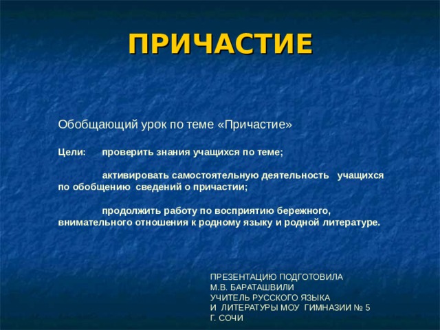 ПРИЧАСТИЕ Обобщающий урок по теме «Причастие»  Цели:  проверить знания учащихся по теме;    активировать самостоятельную деятельность учащихся по обобщению сведений о причастии;    продолжить работу по восприятию бережного, внимательного отношения к родному языку и родной литературе.     ПРЕЗЕНТАЦИЮ ПОДГОТОВИЛА  М.В. БАРАТАШВИЛИ  УЧИТЕЛЬ РУССКОГО ЯЗЫКА  И ЛИТЕРАТУРЫ МОУ ГИМНАЗИИ № 5  Г. СОЧИ 