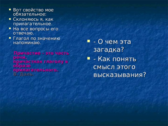 Вот свойство мое обязательное: Склоняюсь я, как прилагательное. На все вопросы его отвечаю. Глагол по значению напоминаю.  Причастие - это часть речи,  причастная глаголу в образе  прилагательного.  В. Даль.   - О чем эта загадка? - Как понять смысл этого высказывания? 