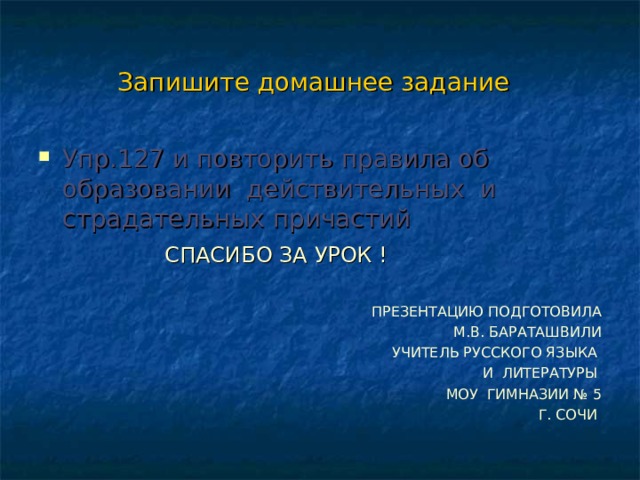 Запишите домашнее задание Упр.127 и повторить правила об образовании действительных и страдательных причастий  СПАСИБО ЗА УРОК ! ПРЕЗЕНТАЦИЮ ПОДГОТОВИЛА  М.В. БАРАТАШВИЛИ  УЧИТЕЛЬ РУССКОГО ЯЗЫКА  И ЛИТЕРАТУРЫ МОУ ГИМНАЗИИ № 5  Г. СОЧИ 