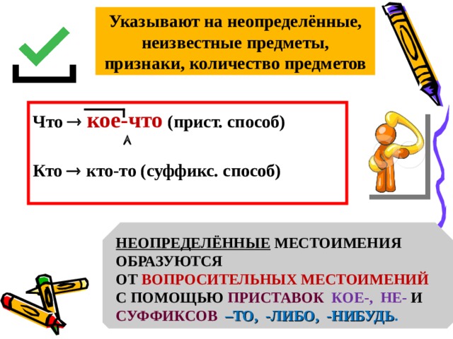 Указывают на неопределённые, неизвестные предметы, признаки, количество предметов Что   кое-что (прист. способ)   Кто  кто-то (суффикс. способ)  НЕОПРЕДЕЛЁННЫЕ МЕСТОИМЕНИЯ ОБРАЗУЮТСЯ ОТ ВОПРОСИТЕЛЬНЫХ МЕСТОИМЕНИЙ С ПОМОЩЬЮ ПРИСТАВОК  КОЕ-, НЕ- И СУФФИКСОВ  –ТО, -ЛИБО, -НИБУДЬ . 