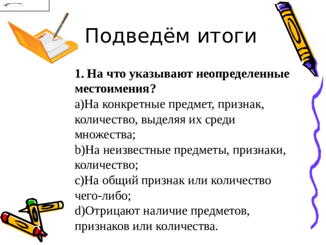 Подведём итоги 1. На что указывают неопределенные местоимения? На конкретные предмет, признак, количество, выделяя их среди множества; На неизвестные предметы, признаки, количество; На общий признак или количество чего-либо; Отрицают наличие предметов, признаков или количества. 