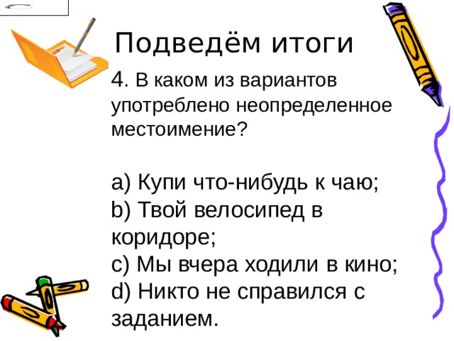 Подведём итоги 4 . В каком из вариантов употреблено неопределенное местоимение?   Купи что-нибудь к чаю;   Твой велосипед в коридоре;   Мы вчера ходили в кино;   Никто не справился с заданием. 