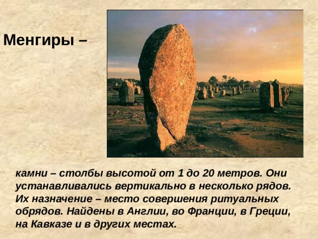 Менгиры – камни – столбы высотой от 1 до 20 метров. Они устанавливались вертикально в несколько рядов. Их назначение – место совершения ритуальных обрядов. Найдены в Англии, во Франции, в Греции, на Кавказе и в других местах. 