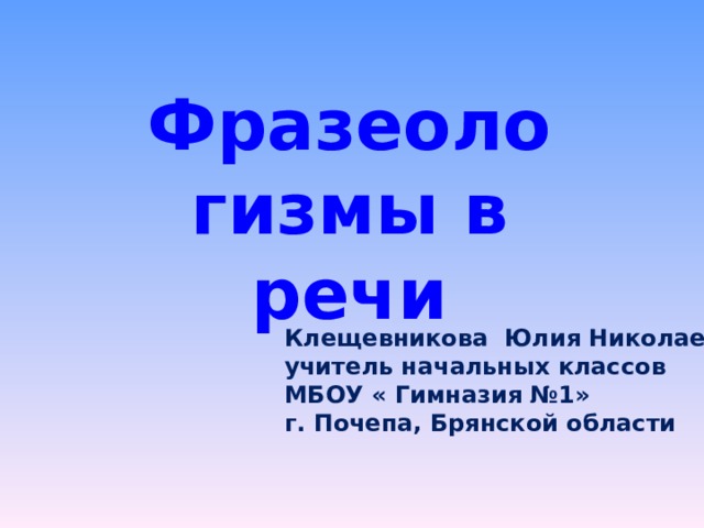 Фразеологизмы в речи Клещевникова Юлия Николаевна, учитель начальных классов МБОУ « Гимназия №1» г. Почепа, Брянской области 