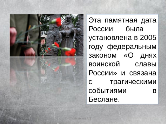 Эта памятная дата России была установлена в 2005 году федеральным законом «О днях воинской славы России» и связана с трагическими событиями в Беслане. Иванова А.В. 