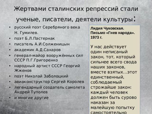 Жертвами сталинских репрессий стали ученые, писатели, деятели культуры : русский поэт Серебряного века  Н. Гумилев. поэт Б.Л.Пастернак писатель А.И.Солженицын академик А.Д.Сахаров генерал-майор вооружённых сил СССР П.Г.Григоренко народный артист СССР Георгий Жженов поэт Николай Заболоцкий авиаконструктор Сергей Королев легендарный создатель самолета Андрей Туполев и многие другие Лидия Чуковская. Письмо «Гнев народа». 1973 г.  У нас действует один неписаный закон, тот, который сильнее всего свода наших законов, вместе взятых…этот единственный, соблюдаемый строжайше закон: каждый человек должен быть сурово наказан за малейшую попытку самостоятельно думать. Думать вслух. Иванова А.В. 