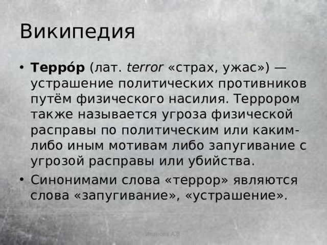 Википедия Терро́р  (лат.  terror  «страх, ужас») — устрашение политических противников путём физического насилия. Террором также называется угроза физической расправы по политическим или каким-либо иным мотивам либо запугивание с угрозой расправы или убийства. Синонимами слова «террор» являются слова «запугивание», «устрашение». Иванова А.В. 