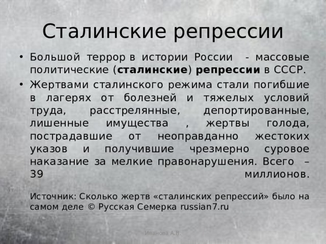 Сталинские репрессии Большой террор в истории России - массовые политические ( сталинские )  репрессии  в СССР. Жертвами сталинского режима стали погибшие в лагерях от болезней и тяжелых условий труда, расстрелянные, депортированные, лишенные имущества , жертвы голода, пострадавшие от неоправданно жестоких указов и получившие чрезмерно суровое наказание за мелкие правонарушения. Всего – 39 миллионов.   Источник: Сколько жертв «сталинских репрессий» было на самом деле © Русская Семерка russian7.ru Иванова А.В. 