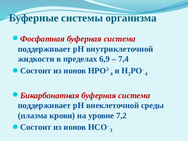 Буферные системы организма Фосфатная буферная система поддерживает рН внутриклеточной жидкости в пределах 6,9 – 7,4 Состоит из ионов НРО 2- 4 и Н 2 РО - 4  Бикарбонатная буферная система поддерживает рН внеклеточной среды (плазма крови) на уровне 7,2 Состоит из ионов НСО - 3  