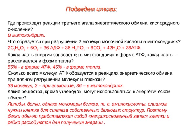 Подведем итоги: Где происходят реакции третьего этапа энергетического обмена, кислородного окисления? В митохондриях. Что образуется при разрушении 2 молекул молочной кислоты в митохондриях? 2С 3 Н 6 О 3 + 6О 2 + 36 АДФ + 36 Н 3 РО 4  6СО 2 + 42Н 2 О + 36АТФ . Какая часть энергии запасает ся в митохондриях в форме АТФ, какая часть – рассеивается в форме тепла? 55% - в форме АТФ, 45% - в форме тепла. Сколько всего молекул АТФ образуется в реакциях энергетического обмена при полном разрушении молекулы глюкозы? 38 молекул, 2 – при гликолизе, 36 – в митохондриях. Какие вещества, кроме углеводов, могут использоваться в энергетическом обмене? Липиды, белки, однако мономеры белков, т. е. аминокислоты, слишком нужны клетке для синтеза собственных белковых структур. Поэтому белки обычно представляют собой «неприкосновенный запас» клетки и редко расходуются для получения энергии . 