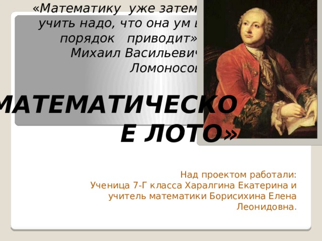 « Математику уже затем учить надо, что она ум в порядок приводит».  Михаил Васильевич Ломоносов «МАТЕМАТИЧЕСКОЕ ЛОТО» Над проектом работали: Ученица 7-Г класса Харалгина Екатерина и учитель математики Борисихина Елена Леонидовна . 