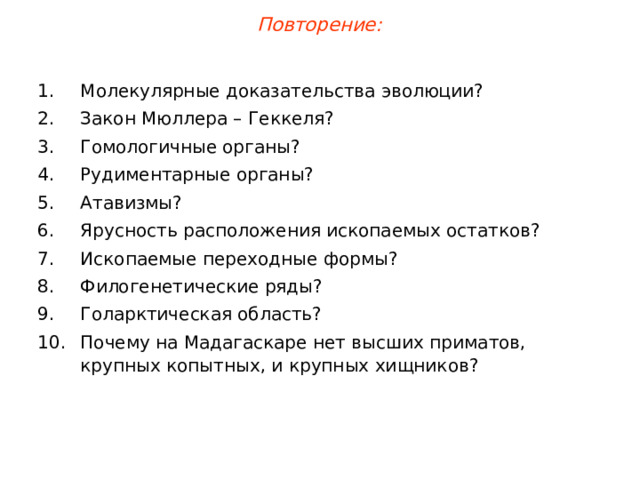 Повторение: Молекулярные доказательства эволюции? Закон Мюллера –  Геккеля? Гомологичные органы? Рудиментарные органы? Атавизмы? Ярусность расположения ископаемых остатков? Ископаемые переходные формы? Филогенетические ряды? Голарктическая область? Почему на Мадагаскаре нет высших приматов, крупных копытных, и крупных хищников? 