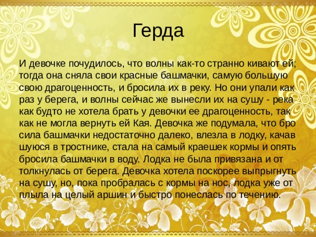 Герда И девочке почудилось, что волны как-то странно кивают ей; тогда она сняла свои красные башмачки, самую большую свою драгоценность, и бросила их в реку. Но они упали как раз у берега, и волны сейчас же вынесли их на сушу - река как будто не хотела брать у девочки ее драгоценность, так как не могла вернуть ей Кая. Девочка же подумала, что бро­сила башмачки недостаточно далеко, влезла в лодку, качав­шуюся в тростнике, стала на самый краешек кормы и опять бросила башмачки в воду. Лодка не была привязана и от­толкнулась от берега. Девочка хотела поскорее выпрыгнуть на сушу, но, пока пробралась с кормы на нос, лодка уже от­плыла на целый аршин и быстро понеслась по течению.