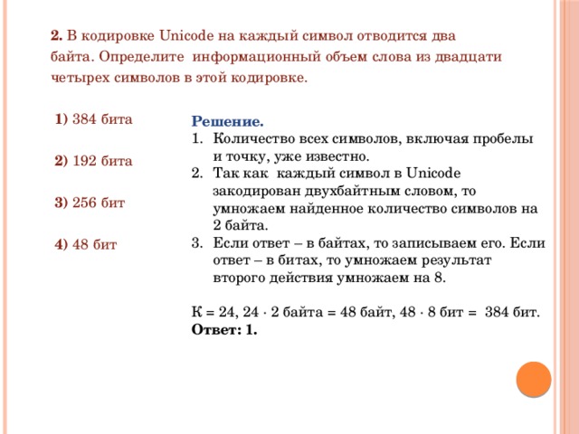 2. В кодировке Unicode на каждый символ отводится два байта. Определите информационный объем слова из двадцати четырех символов в этой кодировке.  1) 384 бита  2) 192 бита  3) 256 бит  4) 48 бит Решение. Количество всех символов, включая пробелы и точку, уже известно. Так как каждый символ в Unicode закодирован двухбайтным словом, то умножаем найденное количество символов на 2 байта. Если ответ – в байтах, то записываем его. Если ответ – в битах, то умножаем результат второго действия умножаем на 8. К = 24, 24 ∙ 2 байта = 48 байт, 48 ∙ 8 бит = 384 бит. Ответ: 1. 