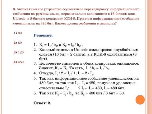 3. Автоматическое устройство осуществило перекодировку информационного сообщения на русском языке, первоначально записанного в 16-битном коде Unicode, в 8-битную кодировку КОИ-8. При этом информационное сообщение уменьшилось на 480 бит. Какова длина сообщения в символах?  1) 30  2) 60  3) 120  4) 480 Решение.  К 1 = I 1 / b 1 , а К 2 = I 2 / b 2 , . Каждый символ в Unicode закодирован двухбайтным словом (16 бит = 2 байта), а в КОИ-8 однобайтным (8 бит). Количество символов в обеих кодировках одинаковое. Значит, К 1 = К 2 . То есть, I 1 / b 1 = I 2 / b 2 . Откуда, I 1 / 2 = I 2 / 1, I 1 = 2 ∙ I 2 . Так как информационное сообщение уменьшилось на 480 бит, то так как I 1 - I 2 = 480, получаем уравнение относительно I 2 :  2 I 2 - I 2 = 480, I 2 = 480 бит. Так как К 2 = I 2 / b 2 , то К 2 = 480 бит / 8 бит = 60. Ответ: 2. 