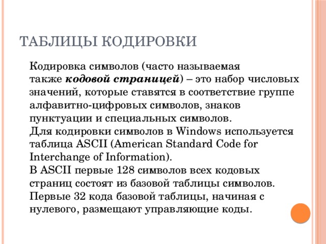 Таблицы кодировки  Кодировка символов (часто называемая также  кодовой страницей ) – это набор числовых значений, которые ставятся в соответствие группе алфавитно-цифровых символов, знаков пунктуации и специальных символов.   Для кодировки символов в Windows используется таблица ASCII (American Standard Code for Interchange of Information).  В ASCII первые 128 символов всех кодовых страниц состоят из базовой таблицы символов. Первые 32 кода базовой таблицы, начиная с нулевого, размещают управляющие коды. 