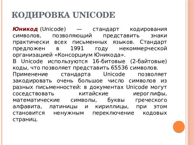 Кодировка UNICODE   Юникод  (Unicode) — стандарт кодирования символов, позволяющий представить знаки практически всех письменных языков. Стандарт предложен в 1991 году некоммерческой организацией «Консорциум Юникода». В Unicode используются 16-битовые (2-байтовые) коды, что позволяет представить 65536 символов. Применение стандарта Unicode позволяет закодировать очень большое число символов из разных письменностей: в документах Unicode могут соседствовать китайские иероглифы, математические символы, буквы греческого алфавита, латиницы и кириллицы, при этом становится ненужным переключение кодовых страниц. 