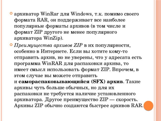 архиватор WinRar для Windows, т.к. помимо своего формата RAR, он поддерживает все наиболее популярные форматы архивов (в том числе и формат ZIP другого не менее популярного архиватора WinZip). Преимущества архивов ZIP  в их популярности, особенно в Интернете. Если вы хотите кому-то отправить архив, но не уверены, что у адресата есть программа WinRAR для распаковки архива, то имеет смысл использовать формат ZIP. Впрочем, в этом случае вы можете отправить и  самораспаковывающийся (SFX) архив . Такие архивы чуть больше обычных, но для их распаковки не требуется наличие установленного архиватора. Другое преимущество ZIP — скорость. Архивы ZIP обычно создаются быстрее архивов RAR. 