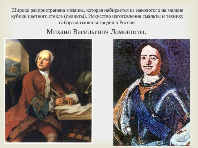 Широко распространена мозаика, которая набирается из наколотого на мелкие кубики цветного стекла (смальты). Искусство изготовления смальты и технику набора мозаики возродил в России Михаил Васильевич Ломоносов. 